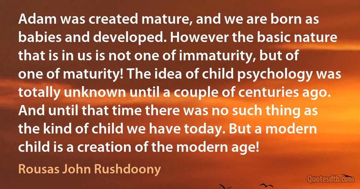 Adam was created mature, and we are born as babies and developed. However the basic nature that is in us is not one of immaturity, but of one of maturity! The idea of child psychology was totally unknown until a couple of centuries ago. And until that time there was no such thing as the kind of child we have today. But a modern child is a creation of the modern age! (Rousas John Rushdoony)