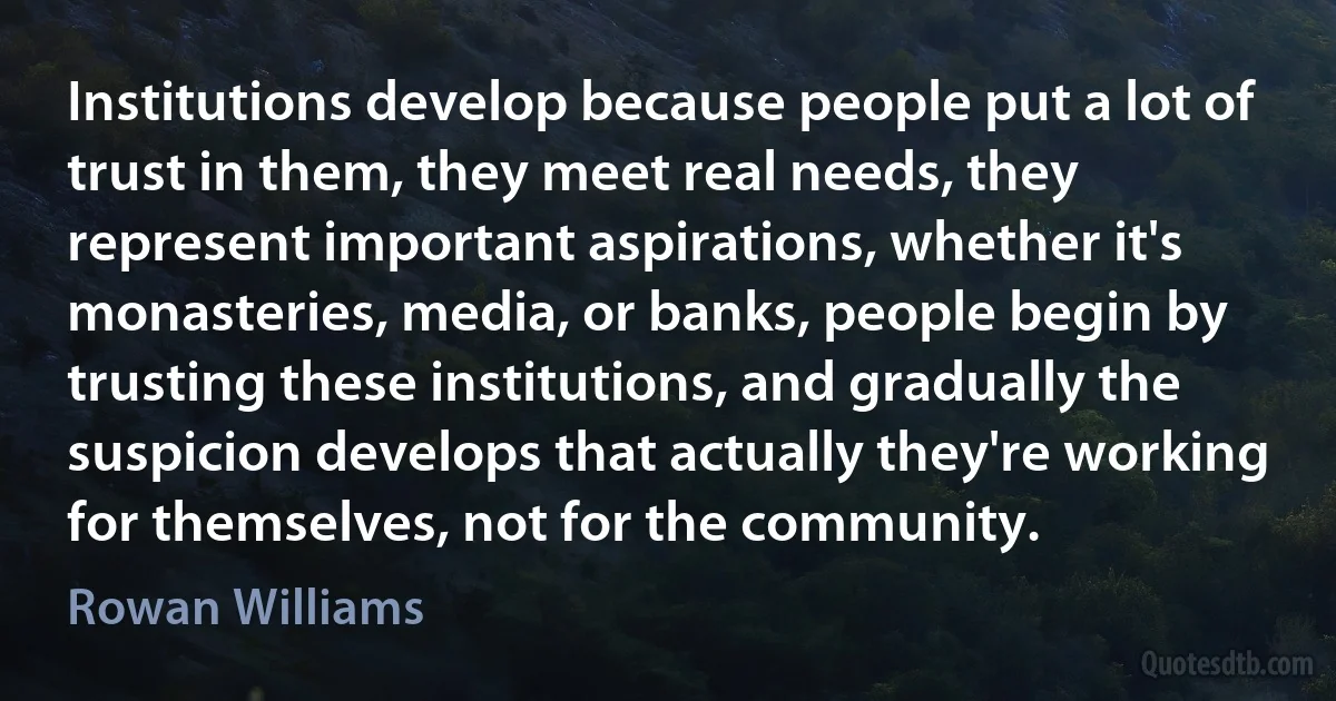 Institutions develop because people put a lot of trust in them, they meet real needs, they represent important aspirations, whether it's monasteries, media, or banks, people begin by trusting these institutions, and gradually the suspicion develops that actually they're working for themselves, not for the community. (Rowan Williams)