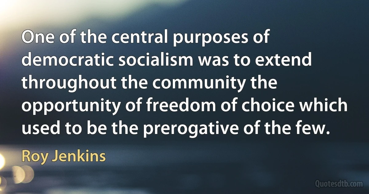 One of the central purposes of democratic socialism was to extend throughout the community the opportunity of freedom of choice which used to be the prerogative of the few. (Roy Jenkins)