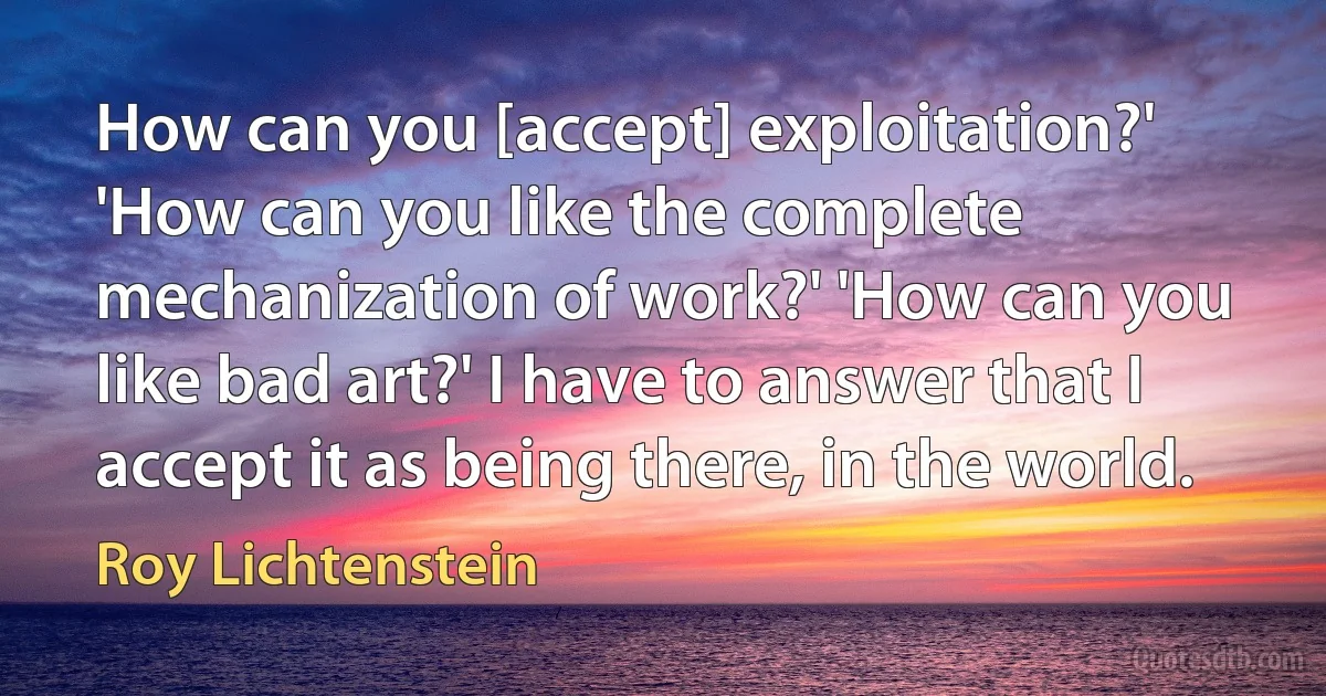 How can you [accept] exploitation?' 'How can you like the complete mechanization of work?' 'How can you like bad art?' I have to answer that I accept it as being there, in the world. (Roy Lichtenstein)