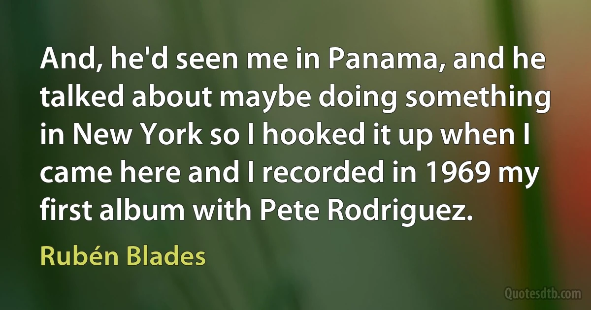 And, he'd seen me in Panama, and he talked about maybe doing something in New York so I hooked it up when I came here and I recorded in 1969 my first album with Pete Rodriguez. (Rubén Blades)