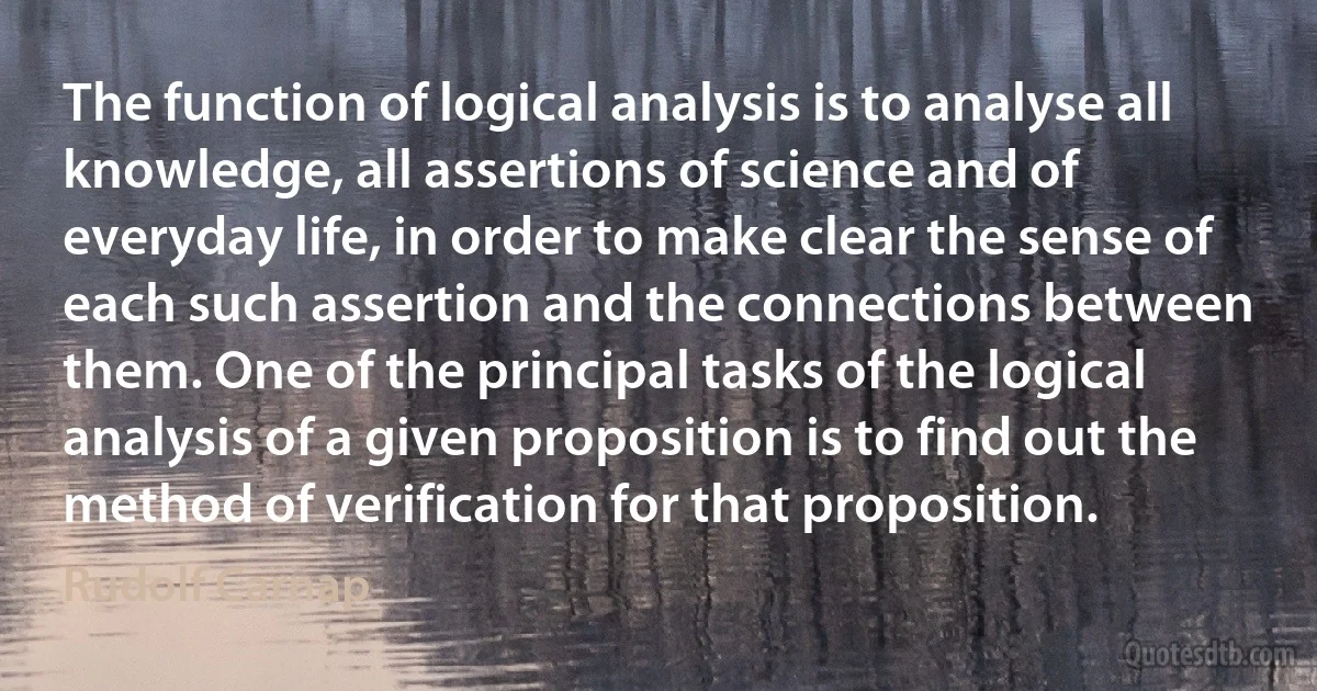 The function of logical analysis is to analyse all knowledge, all assertions of science and of everyday life, in order to make clear the sense of each such assertion and the connections between them. One of the principal tasks of the logical analysis of a given proposition is to find out the method of verification for that proposition. (Rudolf Carnap)