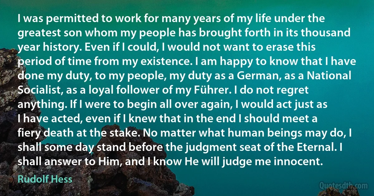 I was permitted to work for many years of my life under the greatest son whom my people has brought forth in its thousand year history. Even if I could, I would not want to erase this period of time from my existence. I am happy to know that I have done my duty, to my people, my duty as a German, as a National Socialist, as a loyal follower of my Führer. I do not regret anything. If I were to begin all over again, I would act just as I have acted, even if I knew that in the end I should meet a fiery death at the stake. No matter what human beings may do, I shall some day stand before the judgment seat of the Eternal. I shall answer to Him, and I know He will judge me innocent. (Rudolf Hess)