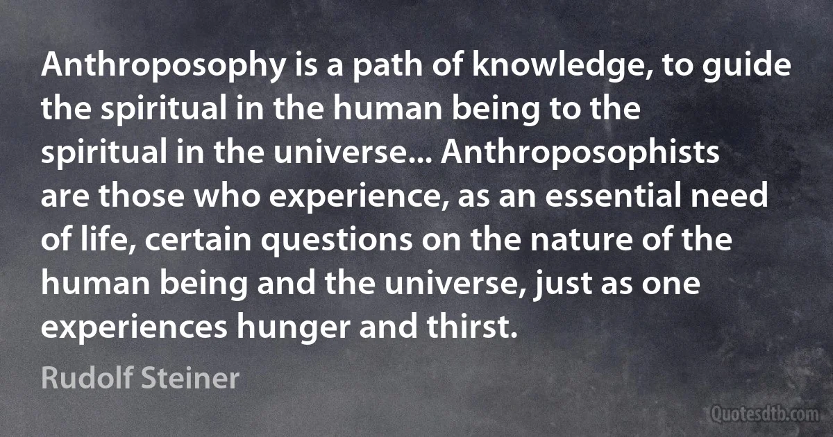 Anthroposophy is a path of knowledge, to guide the spiritual in the human being to the spiritual in the universe... Anthroposophists are those who experience, as an essential need of life, certain questions on the nature of the human being and the universe, just as one experiences hunger and thirst. (Rudolf Steiner)