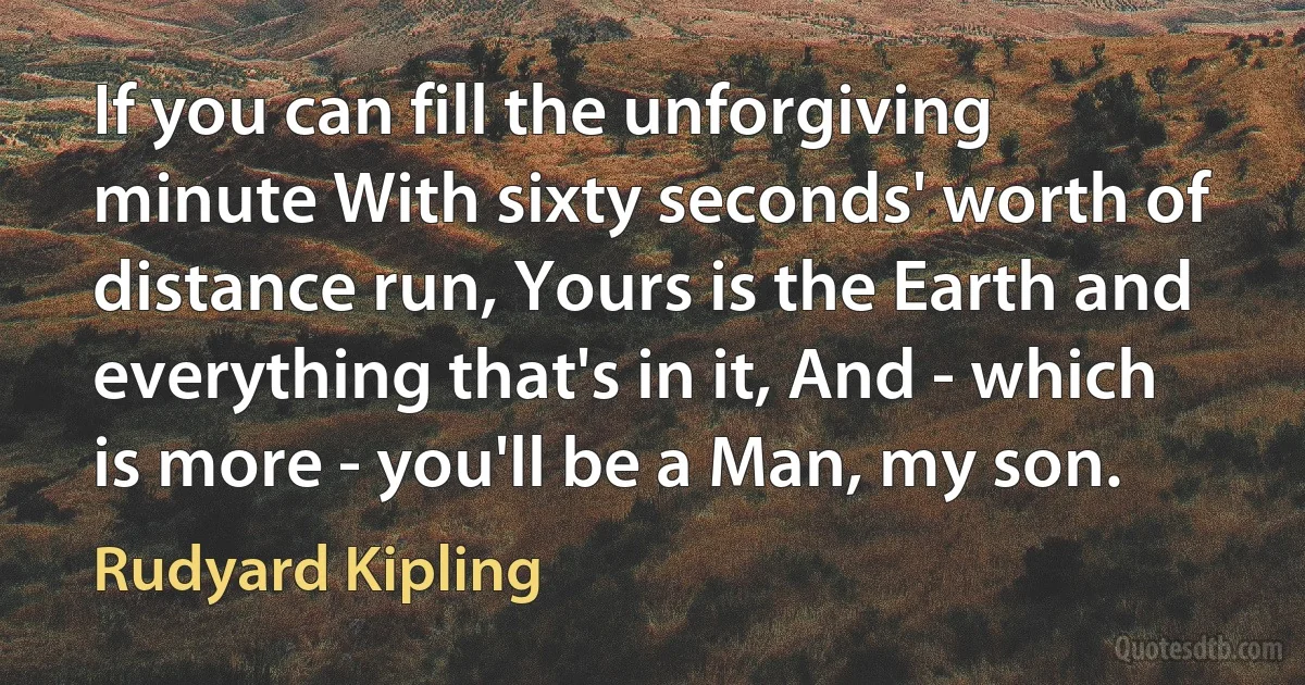 If you can fill the unforgiving minute With sixty seconds' worth of distance run, Yours is the Earth and everything that's in it, And - which is more - you'll be a Man, my son. (Rudyard Kipling)