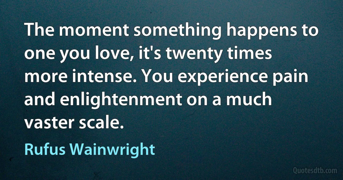 The moment something happens to one you love, it's twenty times more intense. You experience pain and enlightenment on a much vaster scale. (Rufus Wainwright)