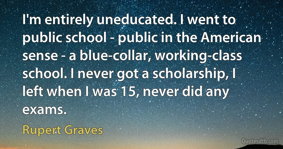 I'm entirely uneducated. I went to public school - public in the American sense - a blue-collar, working-class school. I never got a scholarship, I left when I was 15, never did any exams. (Rupert Graves)