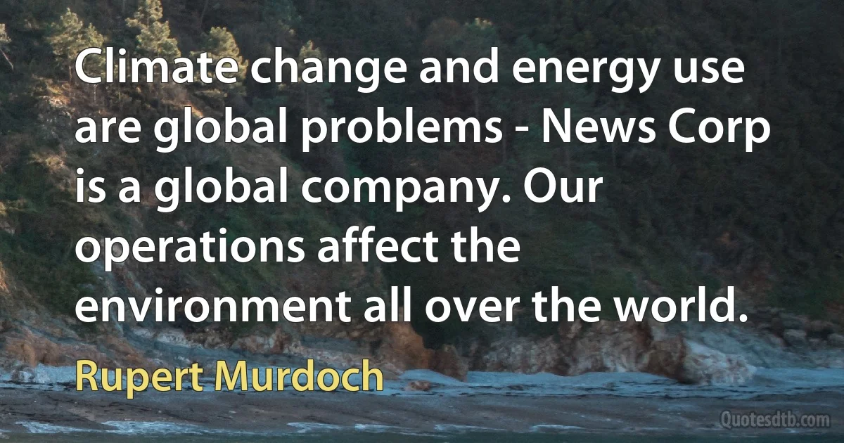 Climate change and energy use are global problems - News Corp is a global company. Our operations affect the environment all over the world. (Rupert Murdoch)