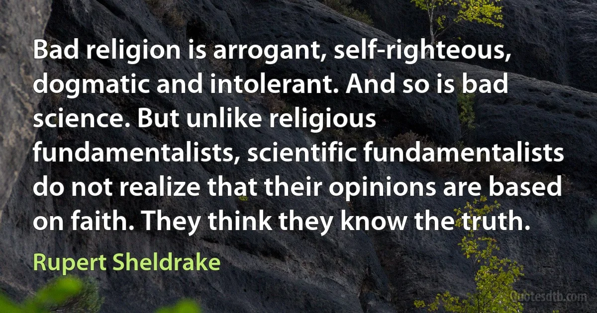 Bad religion is arrogant, self-righteous, dogmatic and intolerant. And so is bad science. But unlike religious fundamentalists, scientific fundamentalists do not realize that their opinions are based on faith. They think they know the truth. (Rupert Sheldrake)