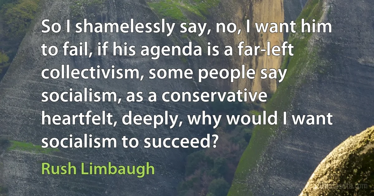 So I shamelessly say, no, I want him to fail, if his agenda is a far-left collectivism, some people say socialism, as a conservative heartfelt, deeply, why would I want socialism to succeed? (Rush Limbaugh)