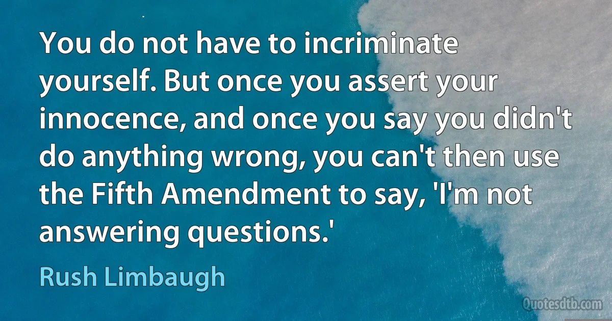 You do not have to incriminate yourself. But once you assert your innocence, and once you say you didn't do anything wrong, you can't then use the Fifth Amendment to say, 'I'm not answering questions.' (Rush Limbaugh)