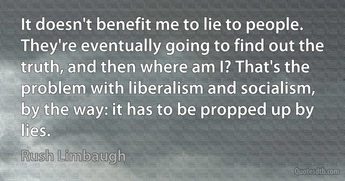 It doesn't benefit me to lie to people. They're eventually going to find out the truth, and then where am I? That's the problem with liberalism and socialism, by the way: it has to be propped up by lies. (Rush Limbaugh)