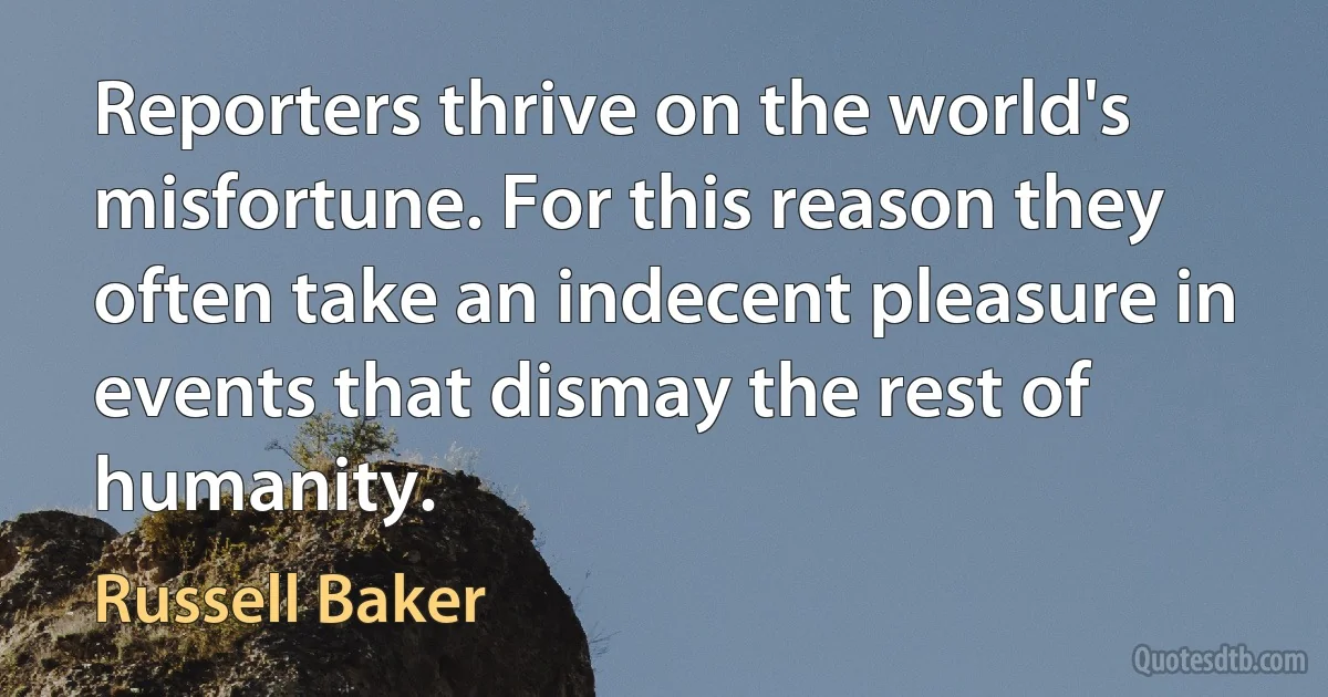 Reporters thrive on the world's misfortune. For this reason they often take an indecent pleasure in events that dismay the rest of humanity. (Russell Baker)