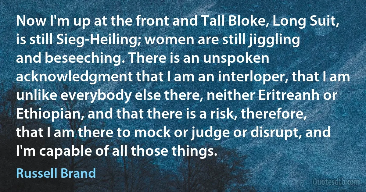 Now I'm up at the front and Tall Bloke, Long Suit, is still Sieg-Heiling; women are still jiggling and beseeching. There is an unspoken acknowledgment that I am an interloper, that I am unlike everybody else there, neither Eritreanh or Ethiopian, and that there is a risk, therefore, that I am there to mock or judge or disrupt, and I'm capable of all those things. (Russell Brand)