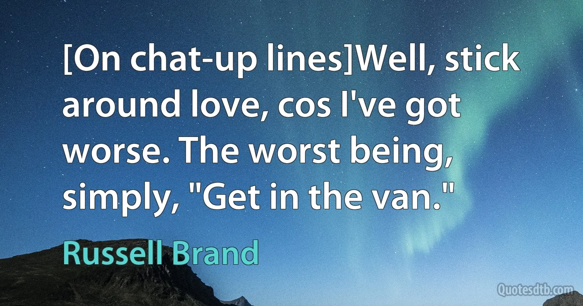 [On chat-up lines]Well, stick around love, cos I've got worse. The worst being, simply, "Get in the van." (Russell Brand)