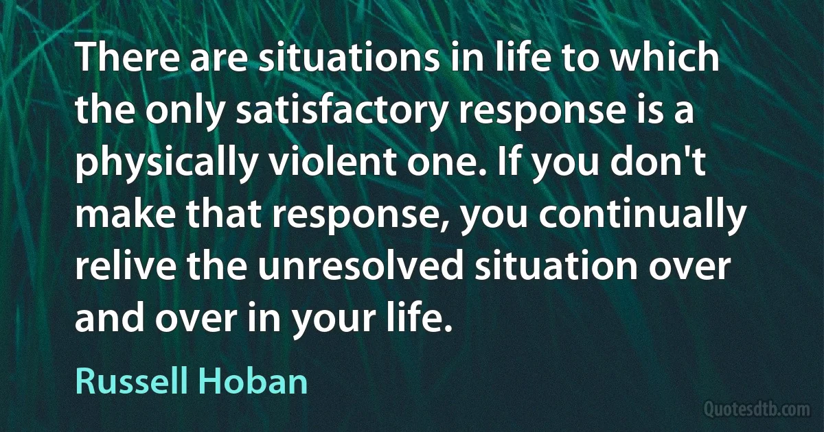 There are situations in life to which the only satisfactory response is a physically violent one. If you don't make that response, you continually relive the unresolved situation over and over in your life. (Russell Hoban)