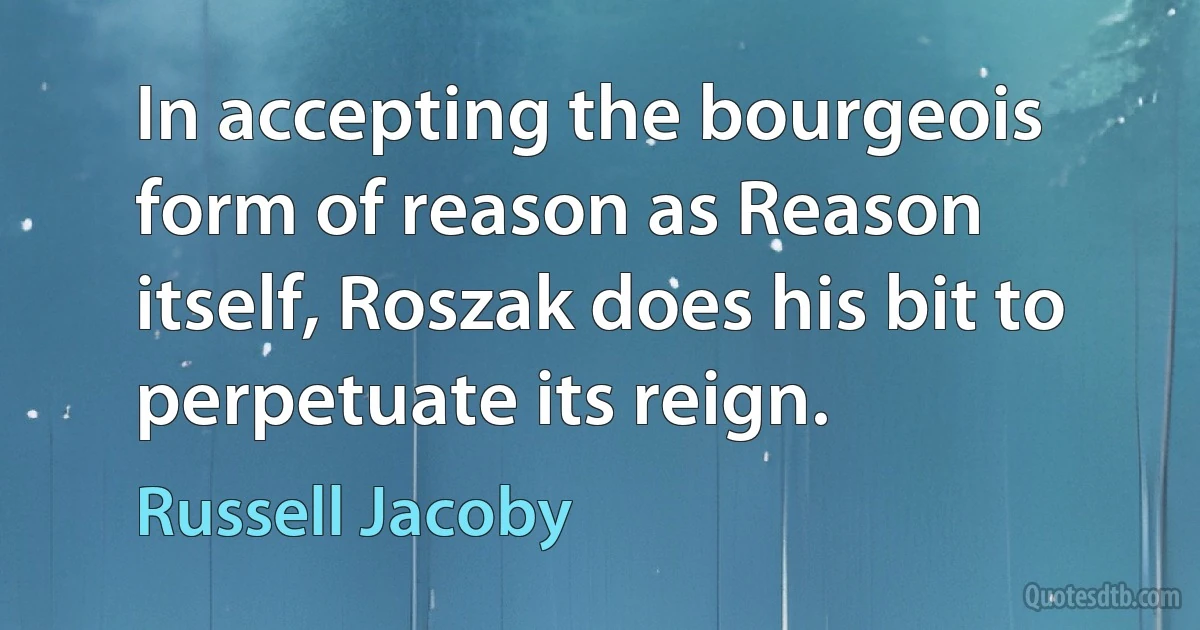 In accepting the bourgeois form of reason as Reason itself, Roszak does his bit to perpetuate its reign. (Russell Jacoby)