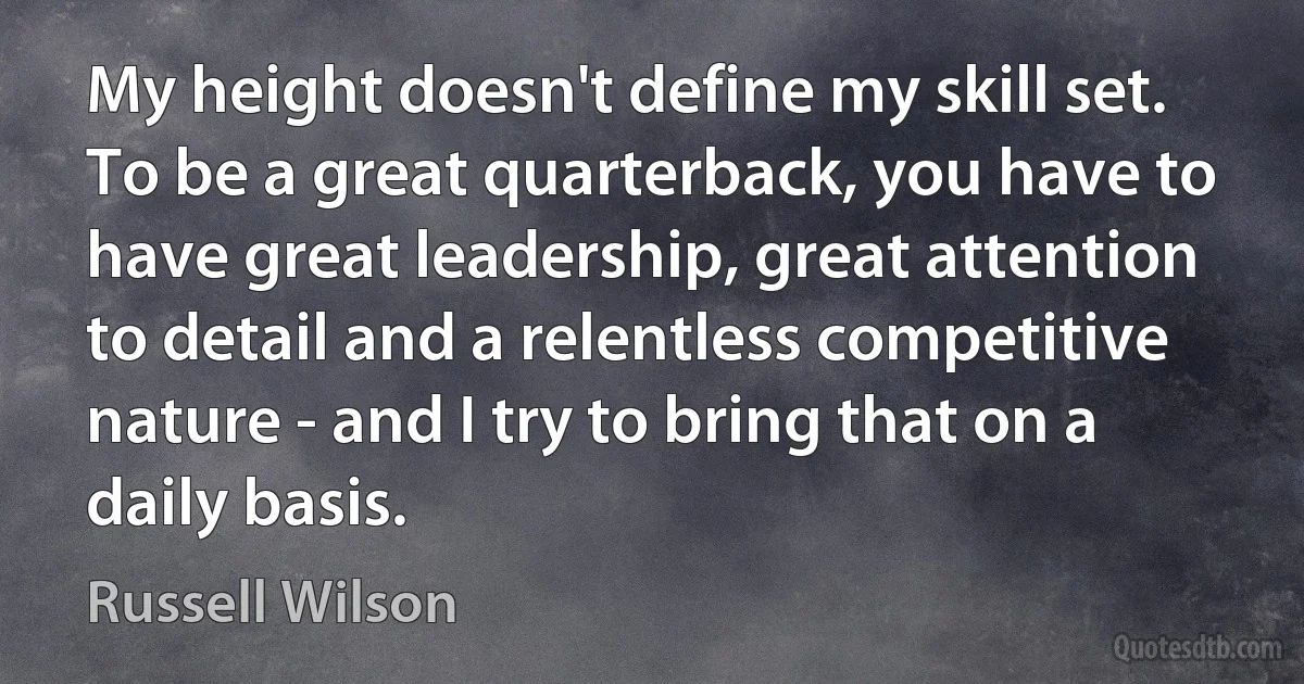 My height doesn't define my skill set. To be a great quarterback, you have to have great leadership, great attention to detail and a relentless competitive nature - and I try to bring that on a daily basis. (Russell Wilson)