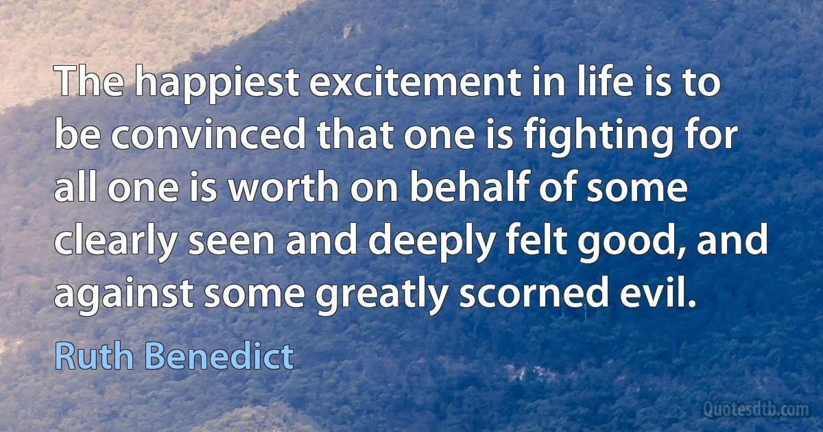 The happiest excitement in life is to be convinced that one is fighting for all one is worth on behalf of some clearly seen and deeply felt good, and against some greatly scorned evil. (Ruth Benedict)