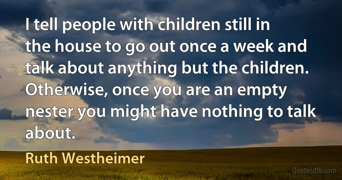 I tell people with children still in the house to go out once a week and talk about anything but the children. Otherwise, once you are an empty nester you might have nothing to talk about. (Ruth Westheimer)