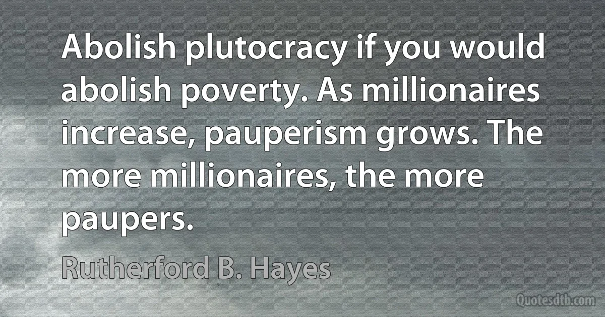 Abolish plutocracy if you would abolish poverty. As millionaires increase, pauperism grows. The more millionaires, the more paupers. (Rutherford B. Hayes)