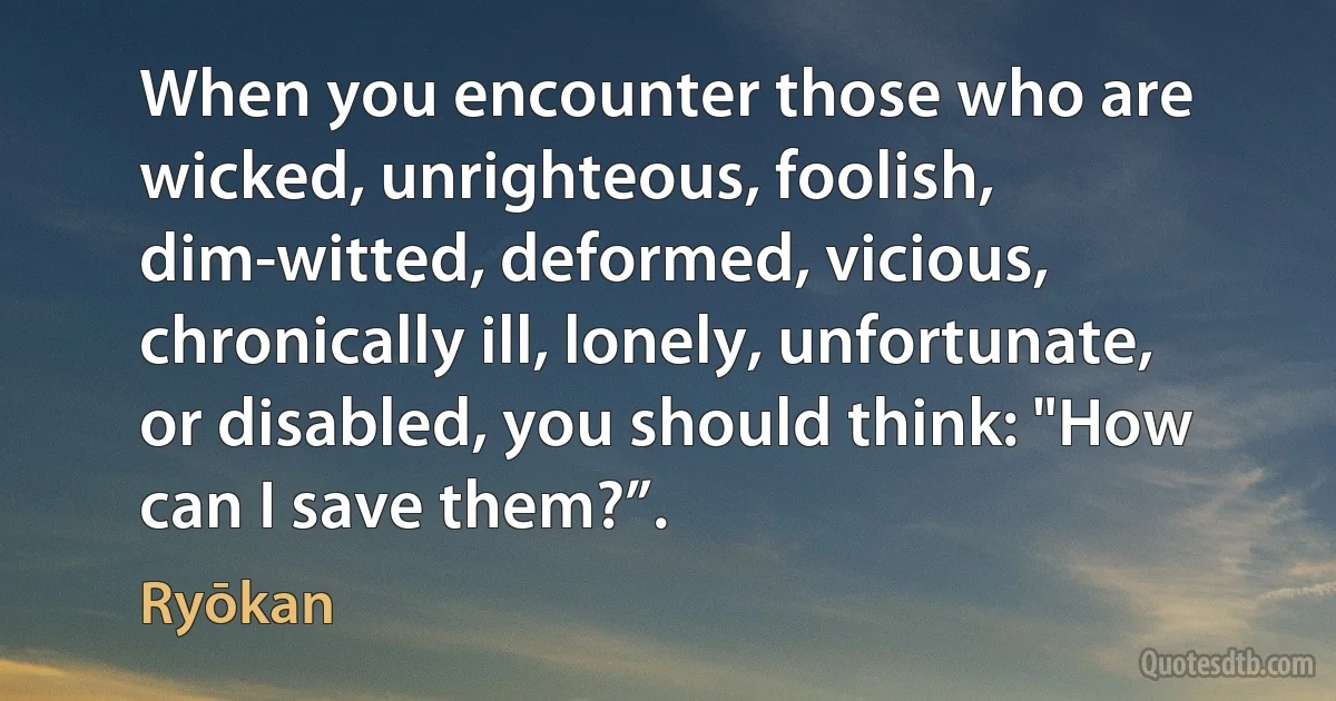 When you encounter those who are wicked, unrighteous, foolish, dim-witted, deformed, vicious, chronically ill, lonely, unfortunate, or disabled, you should think: "How can I save them?”. (Ryōkan)