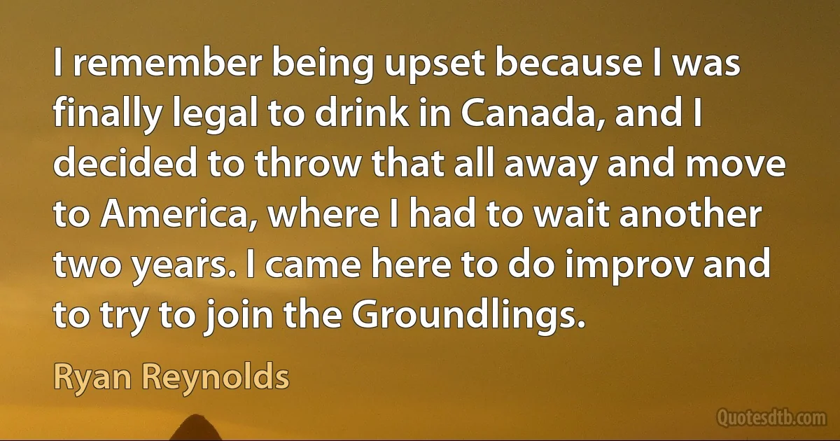 I remember being upset because I was finally legal to drink in Canada, and I decided to throw that all away and move to America, where I had to wait another two years. I came here to do improv and to try to join the Groundlings. (Ryan Reynolds)