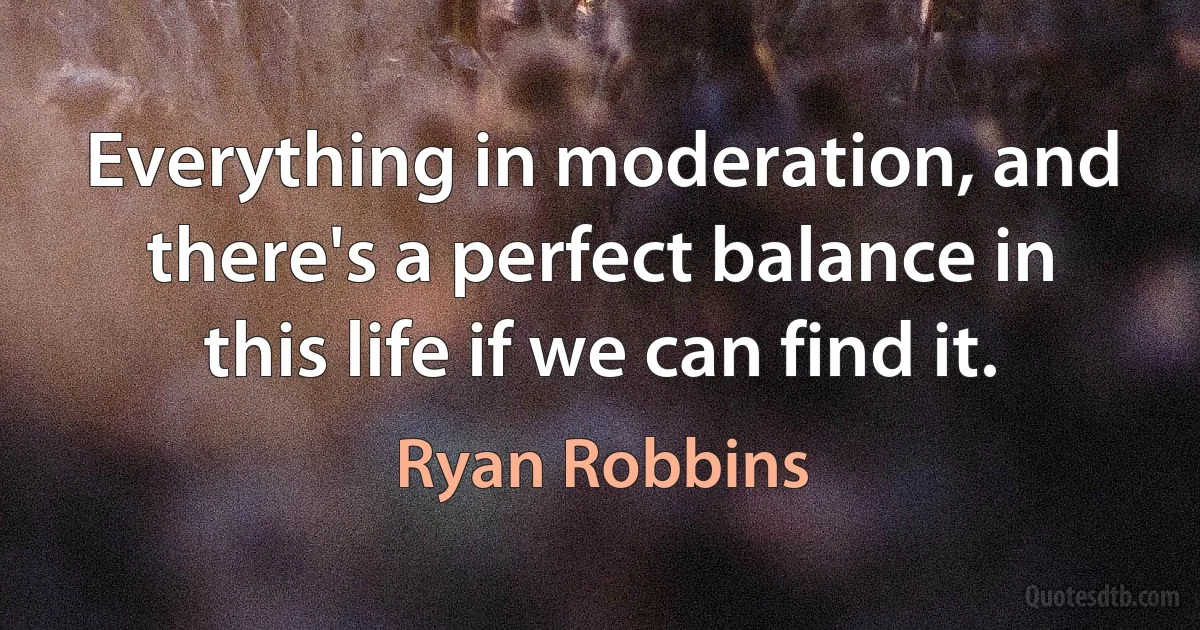 Everything in moderation, and there's a perfect balance in this life if we can find it. (Ryan Robbins)