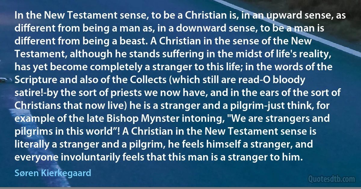 In the New Testament sense, to be a Christian is, in an upward sense, as different from being a man as, in a downward sense, to be a man is different from being a beast. A Christian in the sense of the New Testament, although he stands suffering in the midst of life's reality, has yet become completely a stranger to this life; in the words of the Scripture and also of the Collects (which still are read-O bloody satire!-by the sort of priests we now have, and in the ears of the sort of Christians that now live) he is a stranger and a pilgrim-just think, for example of the late Bishop Mynster intoning, "We are strangers and pilgrims in this world”! A Christian in the New Testament sense is literally a stranger and a pilgrim, he feels himself a stranger, and everyone involuntarily feels that this man is a stranger to him. (Søren Kierkegaard)