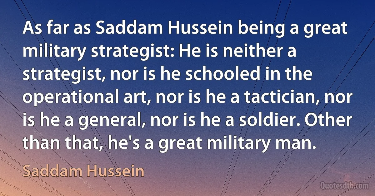 As far as Saddam Hussein being a great military strategist: He is neither a strategist, nor is he schooled in the operational art, nor is he a tactician, nor is he a general, nor is he a soldier. Other than that, he's a great military man. (Saddam Hussein)