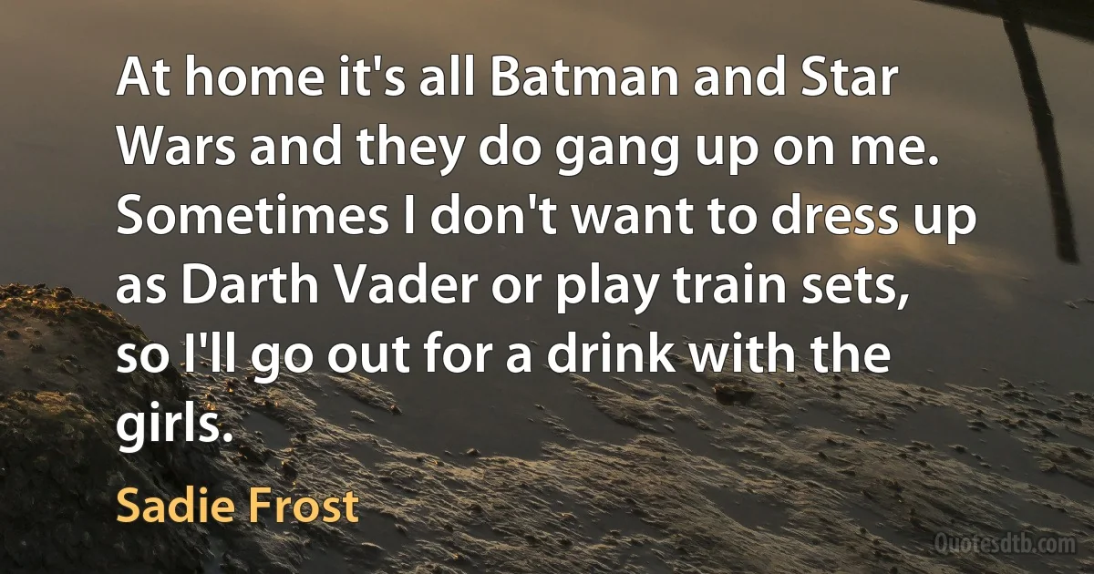 At home it's all Batman and Star Wars and they do gang up on me. Sometimes I don't want to dress up as Darth Vader or play train sets, so I'll go out for a drink with the girls. (Sadie Frost)