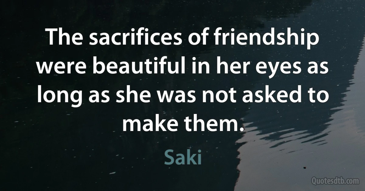 The sacrifices of friendship were beautiful in her eyes as long as she was not asked to make them. (Saki)