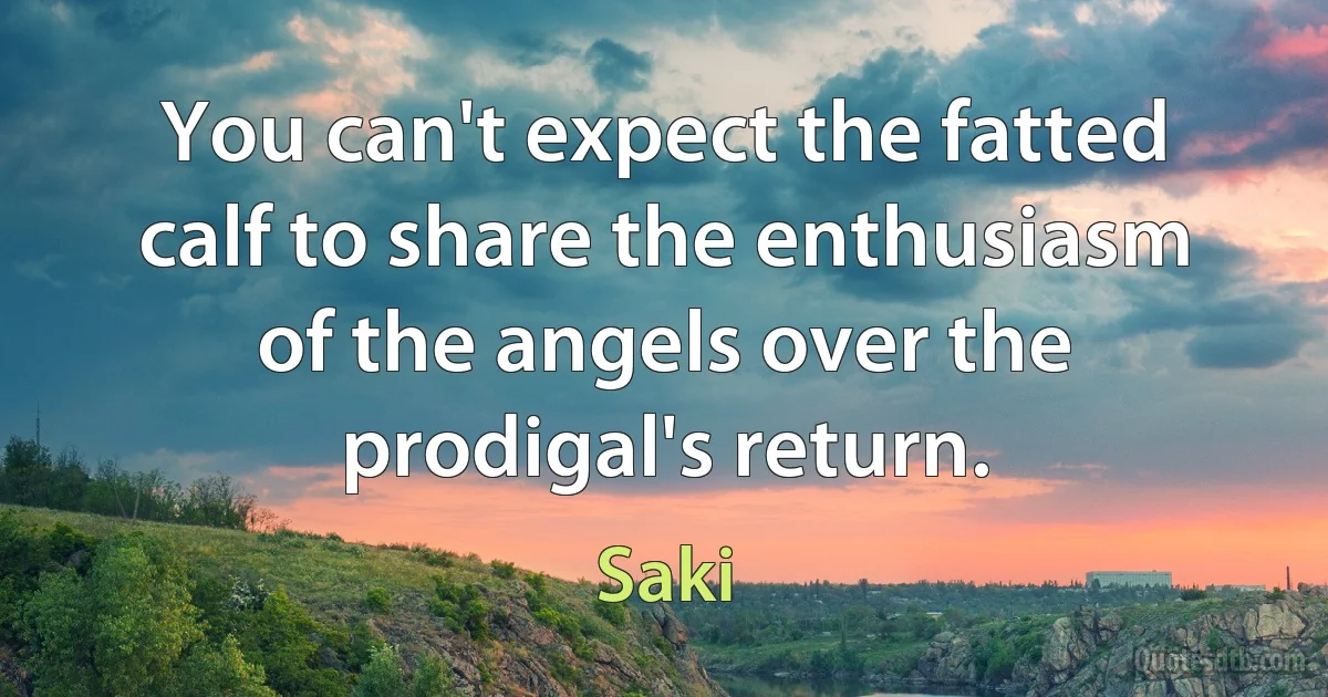 You can't expect the fatted calf to share the enthusiasm of the angels over the prodigal's return. (Saki)