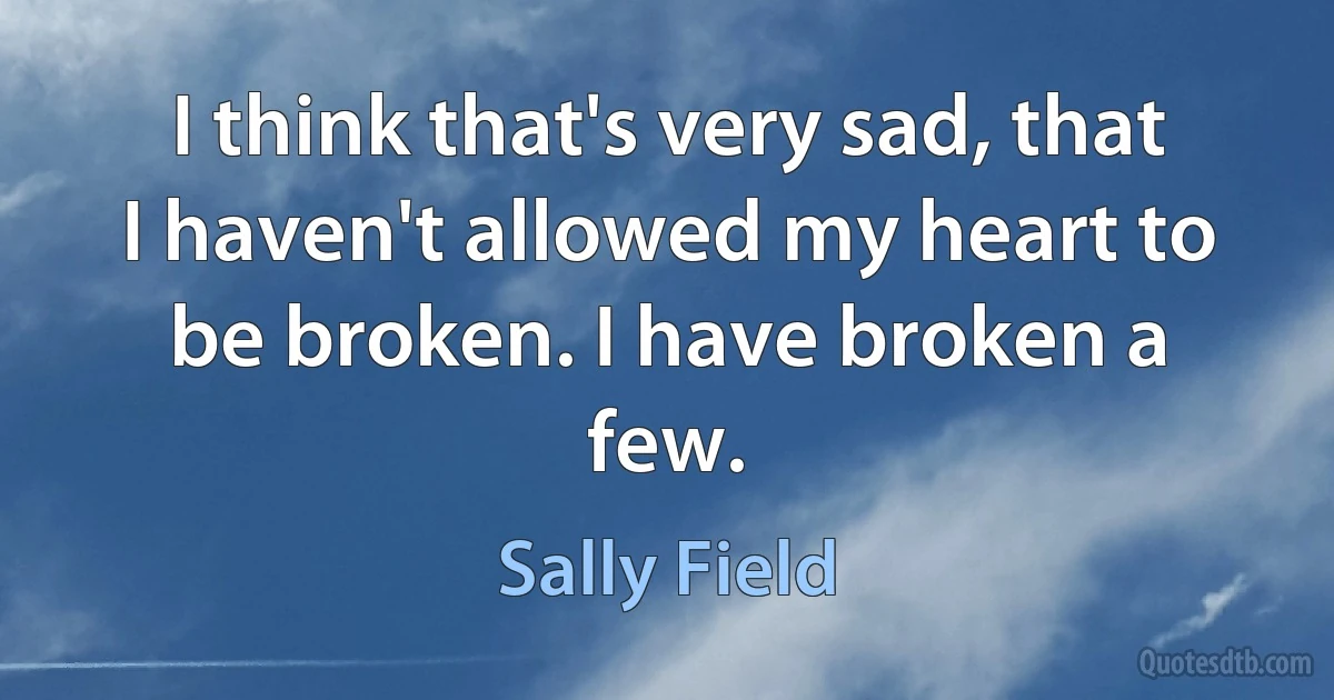 I think that's very sad, that I haven't allowed my heart to be broken. I have broken a few. (Sally Field)