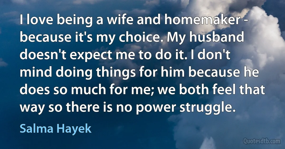 I love being a wife and homemaker - because it's my choice. My husband doesn't expect me to do it. I don't mind doing things for him because he does so much for me; we both feel that way so there is no power struggle. (Salma Hayek)