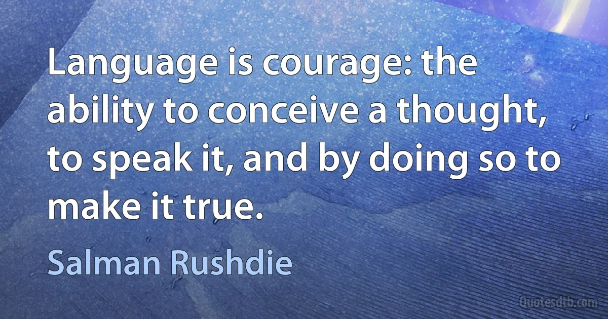 Language is courage: the ability to conceive a thought, to speak it, and by doing so to make it true. (Salman Rushdie)