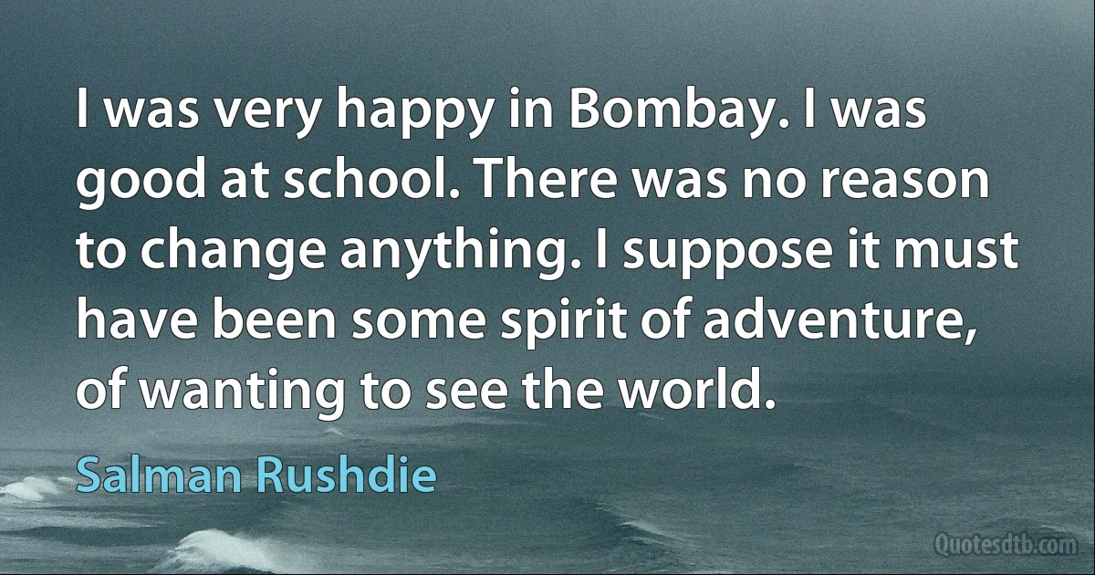 I was very happy in Bombay. I was good at school. There was no reason to change anything. I suppose it must have been some spirit of adventure, of wanting to see the world. (Salman Rushdie)