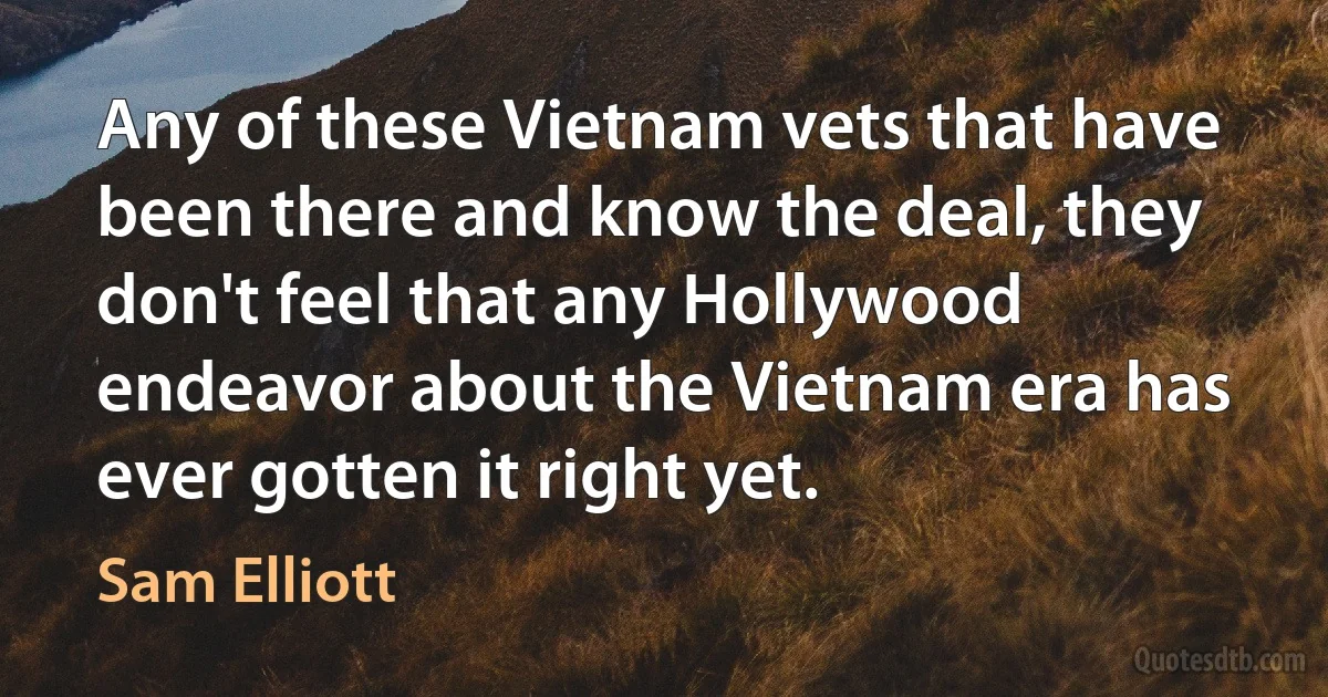 Any of these Vietnam vets that have been there and know the deal, they don't feel that any Hollywood endeavor about the Vietnam era has ever gotten it right yet. (Sam Elliott)