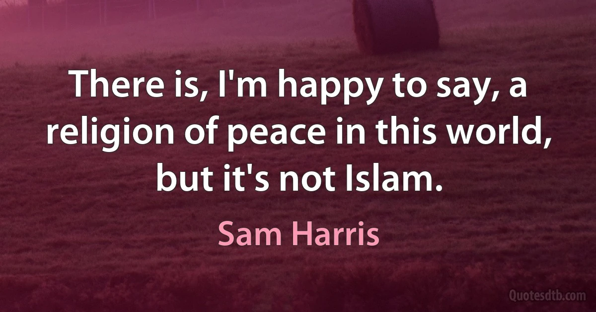 There is, I'm happy to say, a religion of peace in this world, but it's not Islam. (Sam Harris)