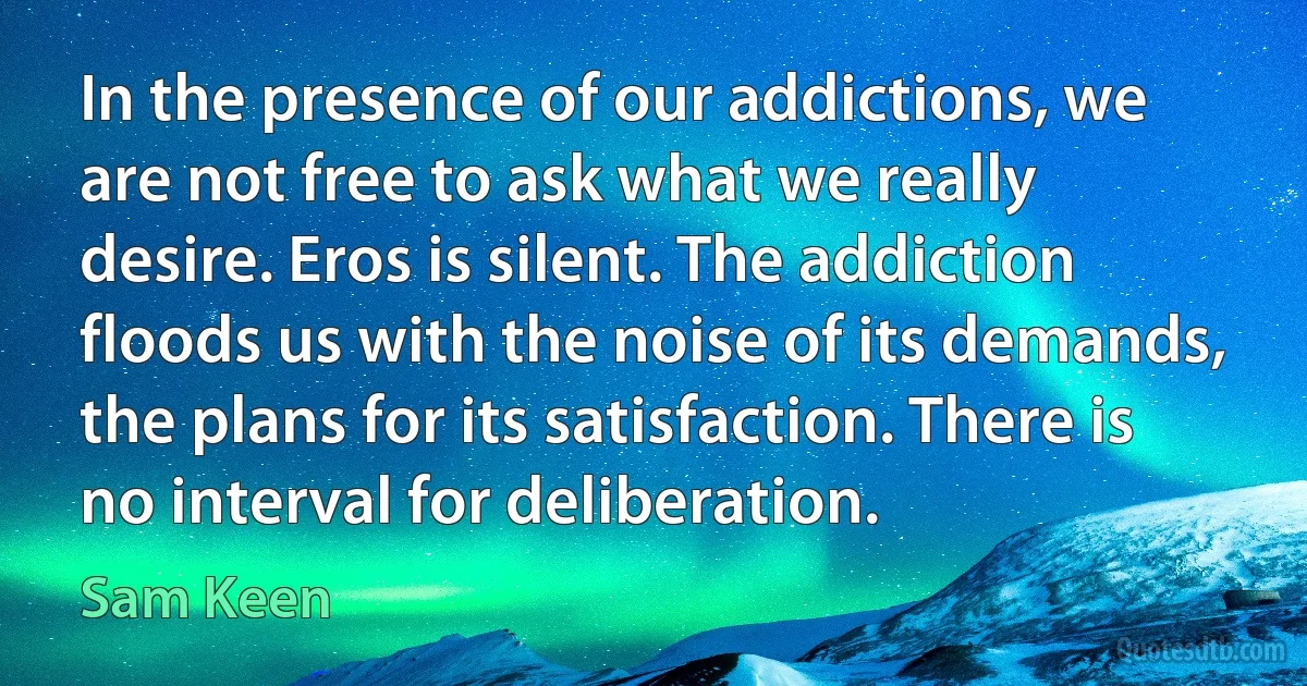 In the presence of our addictions, we are not free to ask what we really desire. Eros is silent. The addiction floods us with the noise of its demands, the plans for its satisfaction. There is no interval for deliberation. (Sam Keen)