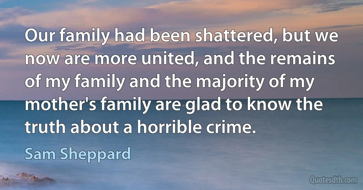 Our family had been shattered, but we now are more united, and the remains of my family and the majority of my mother's family are glad to know the truth about a horrible crime. (Sam Sheppard)