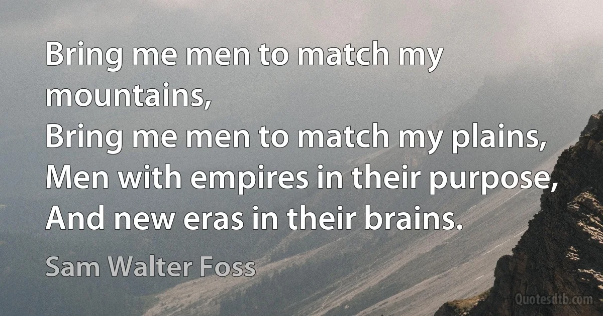 Bring me men to match my mountains,
Bring me men to match my plains,
Men with empires in their purpose,
And new eras in their brains. (Sam Walter Foss)