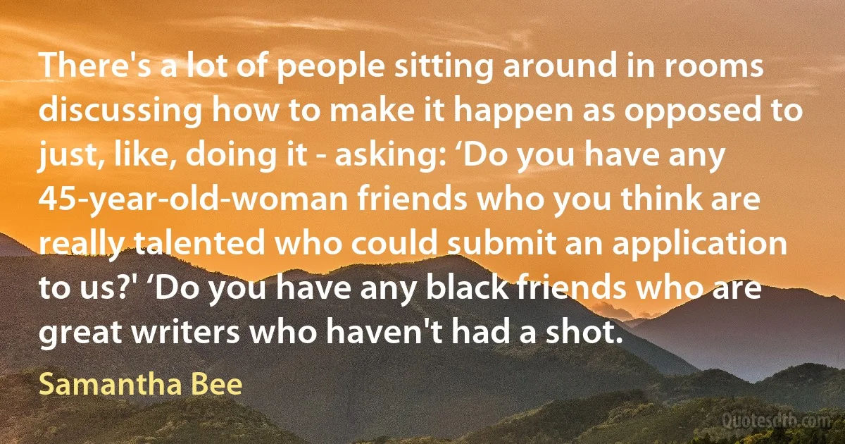 There's a lot of people sitting around in rooms discussing how to make it happen as opposed to just, like, doing it - asking: ‘Do you have any 45-year-old-woman friends who you think are really talented who could submit an application to us?' ‘Do you have any black friends who are great writers who haven't had a shot. (Samantha Bee)