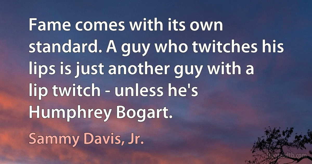 Fame comes with its own standard. A guy who twitches his lips is just another guy with a lip twitch - unless he's Humphrey Bogart. (Sammy Davis, Jr.)