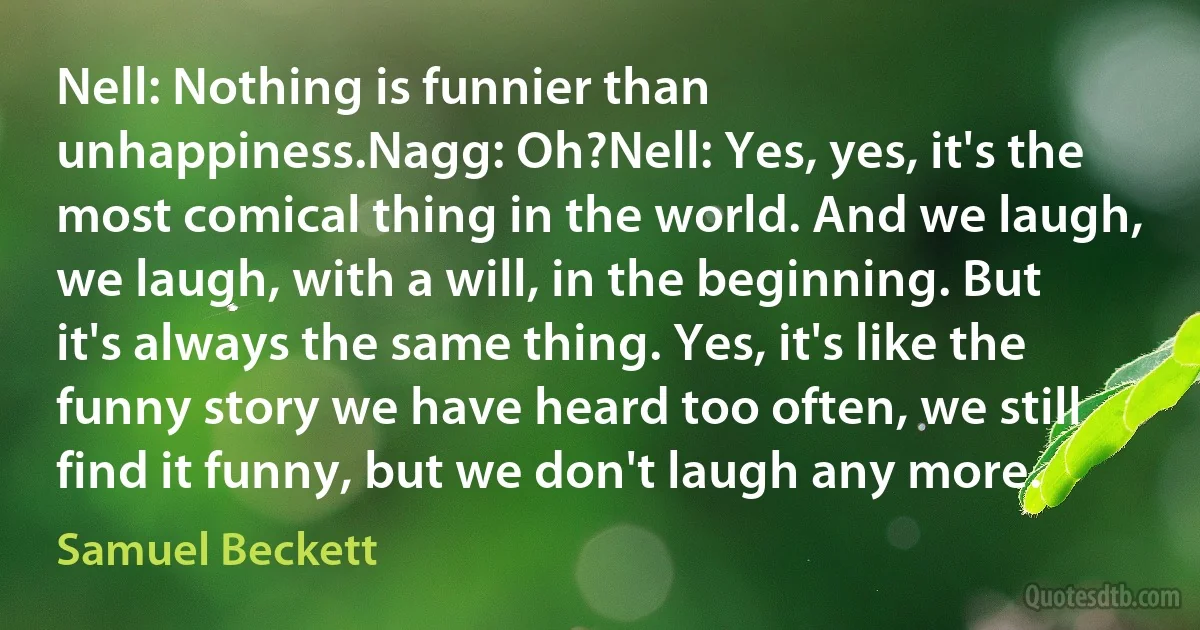 Nell: Nothing is funnier than unhappiness.Nagg: Oh?Nell: Yes, yes, it's the most comical thing in the world. And we laugh, we laugh, with a will, in the beginning. But it's always the same thing. Yes, it's like the funny story we have heard too often, we still find it funny, but we don't laugh any more. (Samuel Beckett)