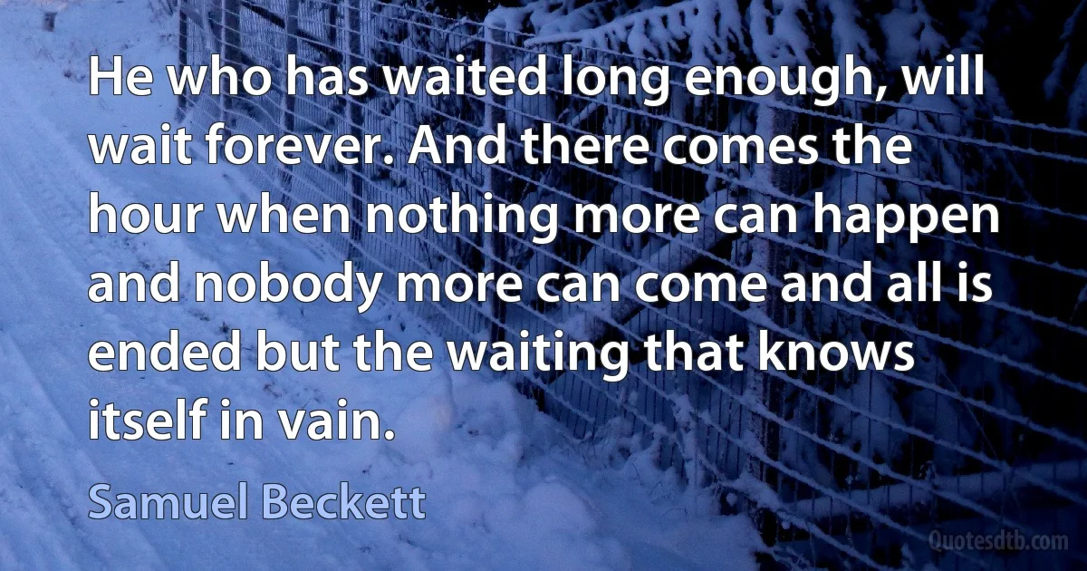 He who has waited long enough, will wait forever. And there comes the hour when nothing more can happen and nobody more can come and all is ended but the waiting that knows itself in vain. (Samuel Beckett)