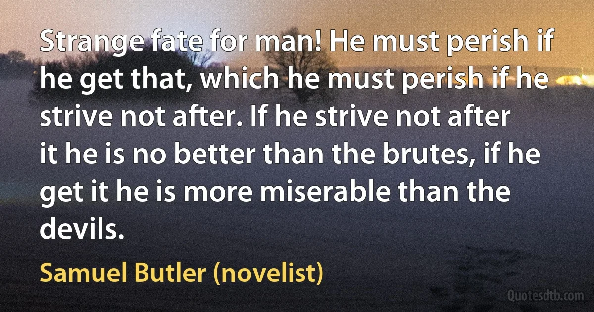 Strange fate for man! He must perish if he get that, which he must perish if he strive not after. If he strive not after it he is no better than the brutes, if he get it he is more miserable than the devils. (Samuel Butler (novelist))