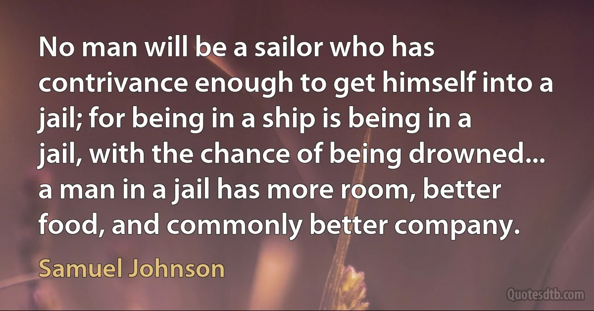 No man will be a sailor who has contrivance enough to get himself into a jail; for being in a ship is being in a jail, with the chance of being drowned... a man in a jail has more room, better food, and commonly better company. (Samuel Johnson)