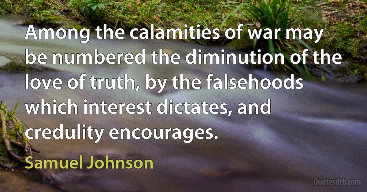 Among the calamities of war may be numbered the diminution of the love of truth, by the falsehoods which interest dictates, and credulity encourages. (Samuel Johnson)