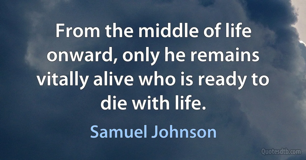 From the middle of life onward, only he remains vitally alive who is ready to die with life. (Samuel Johnson)